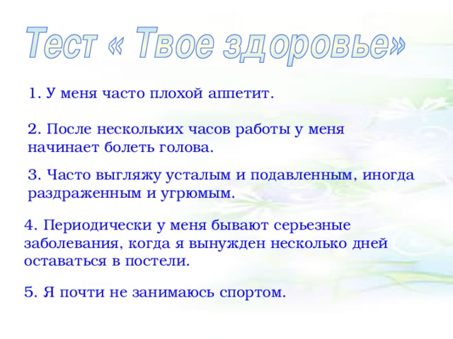 1. У меня часто плохой аппетит. 2. После нескольких часов работы у меня начинает болеть голова. 3. Часто выгляжу усталым и подавленным, иногда раздраженным и угрюмым. 4. Периодически у меня бывают серьезные заболевания, когда я вынужден несколько дней оставаться в постели. 5. Я почти не занимаюсь спортом.