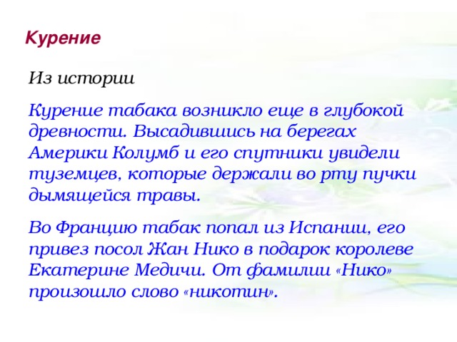 Курение Из истории Курение табака возникло еще в глубокой древности. Высадившись на берегах Америки Колумб и его спутники увидели туземцев, которые держали во рту пучки дымящейся травы. Во Францию табак попал из Испании, его привез посол Жан Нико в подарок королеве Екатерине Медичи. От фамилии «Нико» произошло слово «никотин».