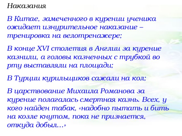 Наказания В Китае, замеченного в курении ученика ожидает изнурительное наказание – тренировка на велотренажере; В конце XVI столетия в Англии за курение казнили, а головы казненных с трубкой во рту выставляли на площади; В Турции курильщиков сажали на кол; В царствование Михаила Романова за курение полагалась смертная казнь. Всех, у кого найден табак, «надобно пытать и бить на козле кнутом, пока не признается, откуда добыл…»