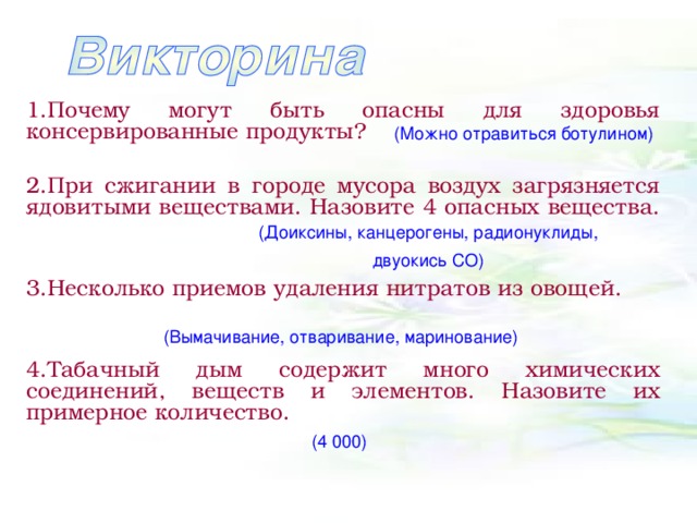 1.Почему могут быть опасны для здоровья консервированные продукты?  2.При сжигании в городе мусора воздух загрязняется ядовитыми веществами. Назовите 4 опасных вещества.  3.Несколько приемов удаления нитратов из овощей.  4.Табачный дым содержит много химических соединений, веществ и элементов. Назовите их примерное количество.  (Можно отравиться ботулином) (Доиксины, канцерогены, радионуклиды, двуокись СО) (Вымачивание, отваривание, маринование) (4 000)