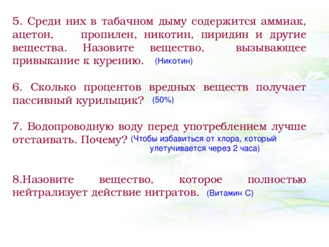 5. Среди них в табачном дыму содержится аммиак, ацетон, пропилен, никотин, пиридин и другие вещества. Назовите вещество, вызывающее привыкание к курению.  6. Сколько процентов вредных веществ получает пассивный курильщик?  7. Водопроводную воду перед употреблением лучше отстаивать. Почему?  8.Назовите вещество, которое полностью нейтрализует действие нитратов.  (Никотин) (50%) (Чтобы избавиться от хлора, который улетучивается через 2 часа) (Витамин С)