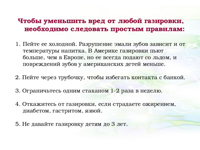 Чтобы уменьшить вред от любой газировки, необходимо следовать простым правилам:  Пейте ее холодной. Разрушение эмали зубов зависит и от температуры напитка. В Америке газировки пьют больше, чем в Европе, но ее всегда подают со льдом, и повреждений зубов у американских детей меньше. 2. Пейте через трубочку, чтобы избегать контакта с банкой. 3. Ограничьтесь одним стаканом 1-2 раза в неделю. 4. Откажитесь от газировки, если страдаете ожирением, диабетом, гастритом, язвой. 5. Не давайте газировку детям до 3 лет.