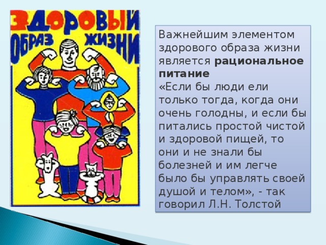 Важнейшим элементом здорового образа жизни является рациональное питание  «Если бы люди ели только тогда, когда они очень голодны, и если бы питались простой чистой и здоровой пищей, то они и не знали бы болезней и им легче было бы управлять своей душой и телом», - так говорил Л.Н. Толстой