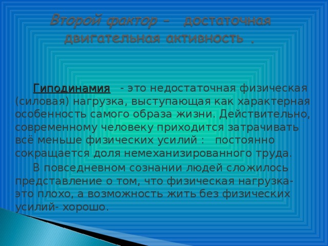 Гиподинамия   - это недостаточная физическая (силовая) нагрузка, выступающая как характерная особенность самого образа жизни. Действительно, современному человеку приходится затрачивать всё меньше физических усилий : постоянно сокращается доля немеханизированного труда. В повседневном сознании людей сложилось представление о том, что физическая нагрузка- это плохо, а возможность жить без физических усилий- хорошо.