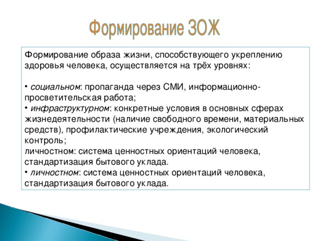 Формирование образа жизни, способствующего укреплению здоровья человека, осуществляется на трёх уровнях:  социальном : пропаганда через СМИ, информационно-просветительская работа;  инфраструктурном : конкретные условия в основных сферах жизнедеятельности (наличие свободного времени, материальных средств), профилактические учреждения, экологический контроль; личностном: система ценностных ориентаций человека, стандартизация бытового уклада.