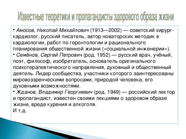 Амосов, Николай Михайлович (1913—2002) — советский хирург-кардиолог, русский писатель, автор новаторских методик в кардиологии, работ по геронтологии и рационального планирования общественной жизни («социальной инженерии»).  Семёнов, Сергей Петрович (род. 1952) — русский врач, учёный, поэт, философ, изобретатель, основатель оригинального психотерапевтического направления, духовный и общественный деятель. Лидер сообщества, участники которого заинтересованы мировоззренческими вопросами, природой человека, его духовными возможностями.  Жданов, Владимир Георгиевич (род. 1949) — российский лектор и пропагандист, известен своими лекциями о здоровом образе жизни, вреде курения и алкоголя.