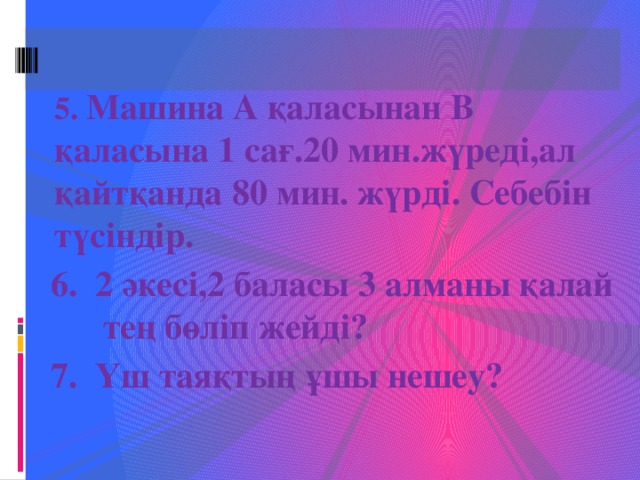 5. Машина А қаласынан В қаласына 1 сағ.20 мин.жүреді,ал қайтқанда 80 мин. жүрді. Себебін түсіндір. 6. 2 әкесі,2 баласы 3 алманы қалай тең бөліп жейді? 7. Үш таяқтың ұшы нешеу?