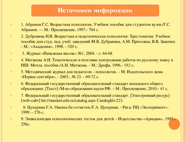 1. Абрамов Г.С. Возрастная психология. Учебное пособие для студентов вузов./Г.С. Абрамов. — М.: Просвещение, 1997.- 704 с. 2. Дубровина И.В. Возрастная и педагогическая психология: Хрестоматия: Учебное пособие для студ. пед. учеб. заведений /И.В. Дубравина, А.М. Прихожан, В.В. Зацепин. - М.: «Академия», 1998. - 320 с.  3. Журнал «Начальная школа» №1, 2004. - с. 64-68 4. Матвеева А.Н. Тематические и итоговые контрольные работы по русскому языку в НШ: Метод. пособие./А.Н. Матвеева. - М.: Дрофа, 1996.- 192 с. 5. Методический журнал для педагогов – психологов. – М. Издательского дома «Первое сентября», - 2003.- № 23. - 69-72 с. 6. Федеральный государственный образовательный стандарт начального общего образования. [Текст] /М-во образования науки РФ. – М.: Просвещение, 2010.- 41 с. 7. Федеральный государственный образовательный стандарт. [Электронный ресурс] [web-сайт] htt://standart.edu.ru/catalog.aspx CatalogId=223.  8. Цукерман Г.А. Оценка без отметки./Г.А. Цукерман. - Рига: ПЦ «Эксперимент», 1999. - 276 с. 9. Энциклопедия психологических тестов для детей. - Издательство «Арнадия», 1997.-256с. 