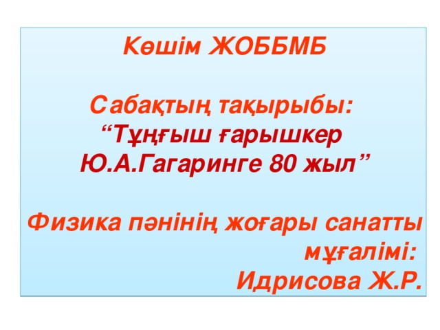 Көшім ЖОББМБ  Сабақтың тақырыбы: “ Тұңғыш ғарышкер Ю.А.Гагаринге 80 жыл”  Физика пәнінің жоғары санатты мұғалімі: Идрисова Ж.Р.