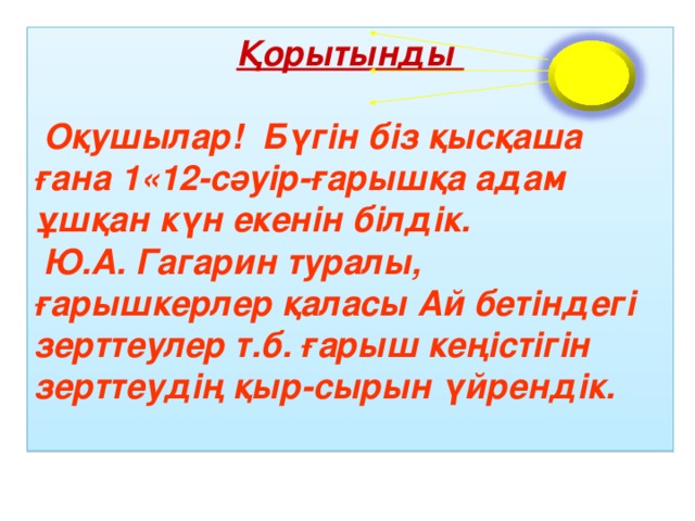 Қорытынды   Оқушылар! Бүгін біз қысқаша ғана 1«12-сәуір-ғарышқа адам ұшқан күн екенін білдік.  Ю.А. Гагарин туралы, ғарышкерлер қаласы Ай бетіндегі зерттеулер т.б. ғарыш кеңістігін зерттеудің қыр-сырын үйрендік.