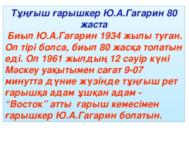 Тұңғыш ғарышкер Ю.А.Гагарин 80 жаста  Биыл Ю.А.Гагарин 1934 жылы туған. Ол тірі болса, биыл 80 жасқа толатын еді. Ол 1961 жылдың 12 сәуір күні Мәскеу уақытымен сағат 9-07 минутта дүние жүзінде тұңғыш рет ғарышқа адам ұшқан адам - “Восток” атты ғарыш кемесімен ғарышкер Ю.А.Гагарин болатын.