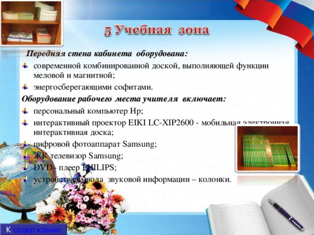 Передняя стена кабинета оборудована: современной комбинированной доской, выполняющей функции меловой и магнитной; энергосберегающими софитами. Оборудование рабочего места учителя включает: персональный компьютер Hp ; интерактивный проектор EIKI LC-XIP2600 - мобильная электронная интерактивная доска; цифровой фотоаппарат  Samsung; ЖК телевизор Samsung ; DVD – плеер PHILIPS ; устройства вывода звуковой информации – колонки. К содержанию