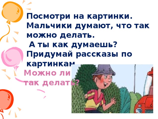 Посмотри на картинки. Мальчики думают, что так можно делать.  А ты как думаешь? Придумай рассказы по картинкам. Можно ли так делать?