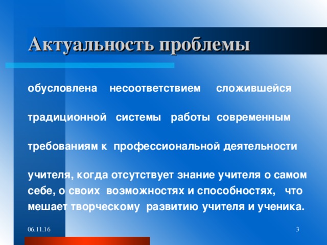 Актуальность проблемы  обусловлена несоответствием сложившейся традиционной системы работы современным требованиям к профессиональной деятельности учителя, когда отсутствует знание учителя о самом себе, о своих возможностях и способностях, что мешает творческому развитию учителя и ученика. 06.11.16