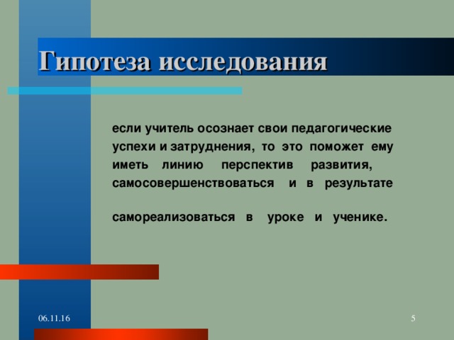 Гипотеза исследования   если учитель осознает свои педагогические  успехи и затруднения, то это поможет ему  иметь линию перспектив развития,  самосовершенствоваться и в результате  самореализоваться в уроке и ученике. 06.11.16