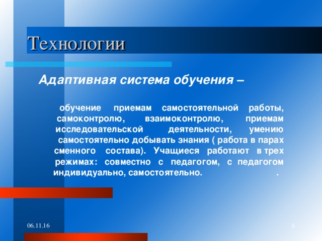 Технологии  Адаптивная система обучения –  обучение приемам самостоятельной работы, самоконтролю, взаимоконтролю, приемам исследовательской деятельности, умению самостоятельно добывать знания ( работа в парах сменного состава). Учащиеся работают в трех режимах: совместно с педагогом, с педагогом индивидуально, самостоятельно. . 06.11.16