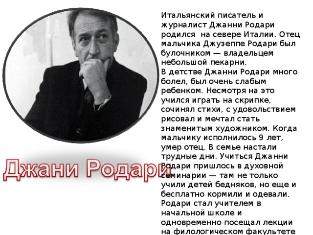 Итальянский писатель и журналист Джанни Родари родился на севере Италии. Отец мальчика Джузеппе Родари был булочником — владельцем небольшой пекарни. В детстве Джанни Родари много болел, был очень слабым ребенком. Несмотря на это учился играть на скрипке, сочинял стихи, с удовольствием рисовал и мечтал стать знаменитым художником. Когда мальчику исполнилось 9 лет, умер отец. В семье настали трудные дни. Учиться Джанни Родари пришлось в духовной семинарии — там не только учили детей бедняков, но еще и бесплатно кормили и одевали. Родари стал учителем в начальной школе и одновременно посещал лекции на филологическом факультете Миланского университета.