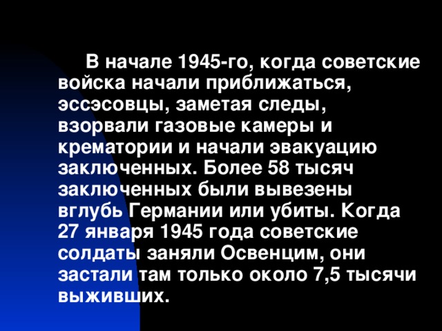 В начале 1945-го, когда советские войска начали приближаться, эссэсовцы, заметая следы, взорвали газовые камеры и крематории и начали эвакуацию заключенных. Более 58 тысяч заключенных были вывезены вглубь Германии или убиты. Когда 27 января 1945 года советские солдаты заняли Освенцим, они застали там только около 7,5 тысячи выживших.
