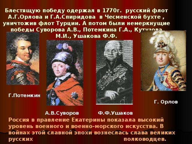 Блестящую победу одержал в 1770г. русский флот А.Г.Орлова и Г.А.Спиридова в Чесменской бухте , уничтожив флот Турции. А потом были немеркнущие победы Суворова А.В., Потемкина Г.А., Кутузова М.И., Ушакова Ф.Ф. Г.Потемкин Г. Орлов А.В.Суворов Ф.Ф.Ушаков Россия в правление Екатерины показала высокий уровень военного и военно-морского искусства. В войнах этой славной эпохи вознеслась слава великих русских      полководцев.