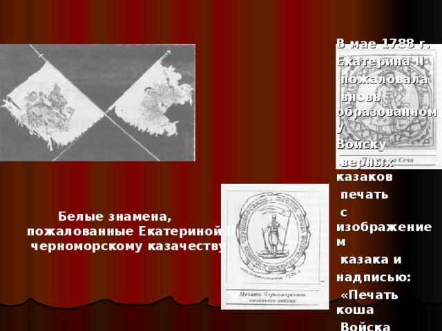 В мае 1788 г. Екатерина II  пожаловала  вновь образованному Войску  верных казаков  печать  с изображением  казака и надписью:  «Печать коша  Войска верных казаков».   Белые знамена, пожалованные Екатериной II  черноморскому казачеству