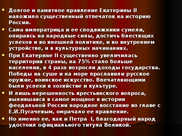 Долгое и памятное правление Екатерины II наложило существенный отпечаток на историю России. Сама императрица и ее сподвижники сумели, опираясь на народные силы, достичь блестящих успехов и во внешней политике, и во внутреннем устройстве, и в культурных начинаниях. При Екатерине II существенно увеличилась территория страны, на 75% стало больше населения, в 4 раза возросли доходы государства. Победы на суше и на море прославили русское оружие, воинское искусство. Впечатляющими были успехи в хозяйстве и культуре. И лишь нерешенность крестьянского вопроса, вылившаяся в самое мощное в истории феодальной России народное восстание во главе с Е.И.Пугачевым, омрачало ее правление. Но именно ее,  как и Петра I , благодарный народ удостоил официального титула Великой.