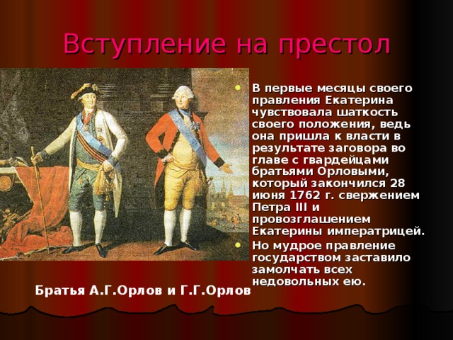 Вступление на престол В первые месяцы своего правления Екатерина чувствовала шаткость своего положения, ведь она пришла к власти в результате заговора во главе с гвардейцами братьями Орловыми, который закончился 28 июня 1762 г. свержением Петра III и провозглашением Екатерины императрицей. Но мудрое правление государством заставило замолчать всех недовольных ею. Братья А.Г.Орлов и Г.Г.Орлов