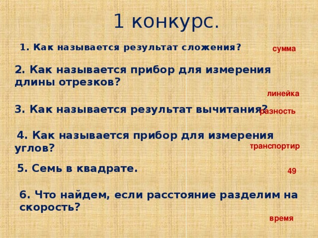 1 конкурс. 1. Как называется результат сложения?     сумма  2. Как называется прибор для измерения длины отрезков?  3. Как называется результат вычитания?  линейка  разность  4. Как называется прибор для измерения углов?  транспортир 5. Семь в квадрате.  49  6. Что найдем, если расстояние разделим на скорость?  время