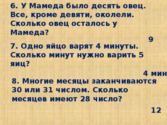 6. У Мамеда было десять овец. Все, кроме девяти, околели. Сколько овец осталось у Мамеда?   9 7. Одно яйцо варят 4 минуты. Сколько минут нужно варить 5 яиц?   4 мин 8. Многие месяцы заканчиваются 30 или 31 числом. Сколько месяцев имеют 28 число?    12