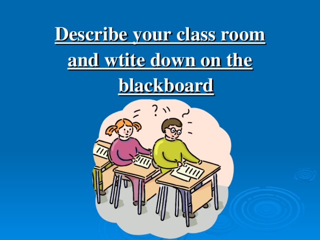 Describe your class room and wtite down on the blackboard
