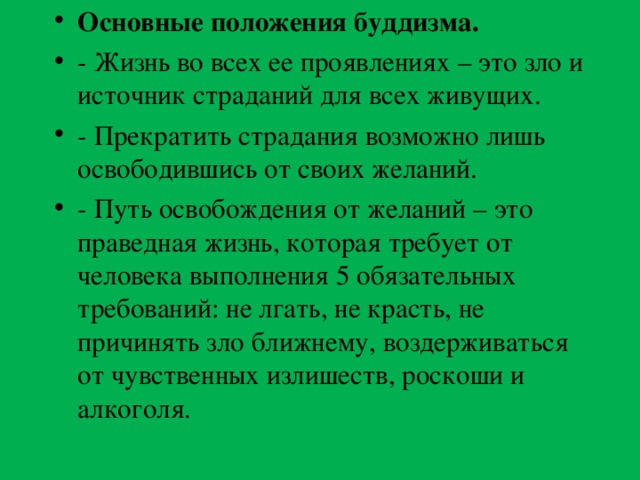 Основные положения буддизма. - Жизнь во всех ее проявлениях – это зло и источник страданий для всех живущих. - Прекратить страдания возможно лишь освободившись от своих желаний. - Путь освобождения от желаний – это праведная жизнь, которая требует от человека выполнения 5 обязательных требований: не лгать, не красть, не причинять зло ближнему, воздерживаться от чувственных излишеств, роскоши и алкоголя.