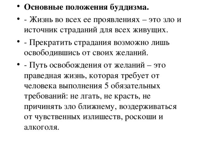 Основные положения буддизма. - Жизнь во всех ее проявлениях – это зло и источник страданий для всех живущих. - Прекратить страдания возможно лишь освободившись от своих желаний. - Путь освобождения от желаний – это праведная жизнь, которая требует от человека выполнения 5 обязательных требований: не лгать, не красть, не причинять зло ближнему, воздерживаться от чувственных излишеств, роскоши и алкоголя.