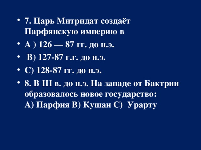 7. Царь Митридат создаёт Парфянскую империю в А ) 126 — 87 гг. до н.э.   В) 127-87 г.г. до н.э.  С) 128-87 гг. до н.э. 8. В III в. до н.э. На западе от Бактрии образовалось новое государство: А)   Парфия В) Кушан С)  Урарту