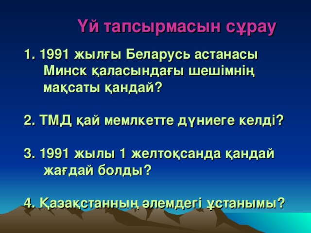 Үй тапсырмасын сұрау   1. 1991 жылғы Беларусь астанасы  Минск қаласындағы шешімнің  мақсаты қандай?   2. ТМД қай мемлкетте дүниеге келді?   3. 1991 жылы 1 желтоқсанда қандай  жағдай болды?   4. Қазақстанның әлемдегі ұстанымы?