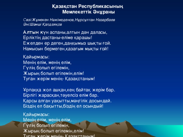 Қазақстан Республикасының Мемлекеттік Әнұраны С өзі:Жұмекен Нәжімеденов,Нұрсұлтан Назарбаев Әні:Шәмші Қалдаяқов Алтын к үн аспаны,алтын дән даласы, Ерліктің дастаны-еліме қарашы! Ежелден ер деген,даңқымыз шықты ғой. Намысын бермеген,қазағым мықты ғой! Қайырмасы: Менің елім, менің елім, Гүлің болып егілемін, Жырың болып егілемін,елім! Туған жерім менің- Қазақстаным! Ұрпаққа жол ашқан,кең байтақ жерім бар. Бірлігі жарасқан,тәуелсіз елім бар. Қарсы алған уақытты,мәңгілік досындай. Біздің ел бақытты,біздің ел осындый! Қайырмасы: Менің елім, менің елім, Гүлің болып егілемін, Жырың болып егілемін,елім! Туған жерім менің- Қазақстаным!