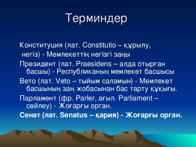 Терминдер Конституция (лат. Constitutio – құрылу,  негіз) - Мемлекеттің негізгі заңы Президент (лат. Praesidens – алда отырған басшы) - Республиканың мемлекет басшысы Вето (лат. Veto – тыйым саламын) - Мемлекет басшының заң жобасынан бас тарту құқығы. Парламент (фр. Parler, ағыл. Parliament – сөйлеу) - Жоғарғы орган. Сенат (лат. Senatus – қария) - Жоғарғы орган.