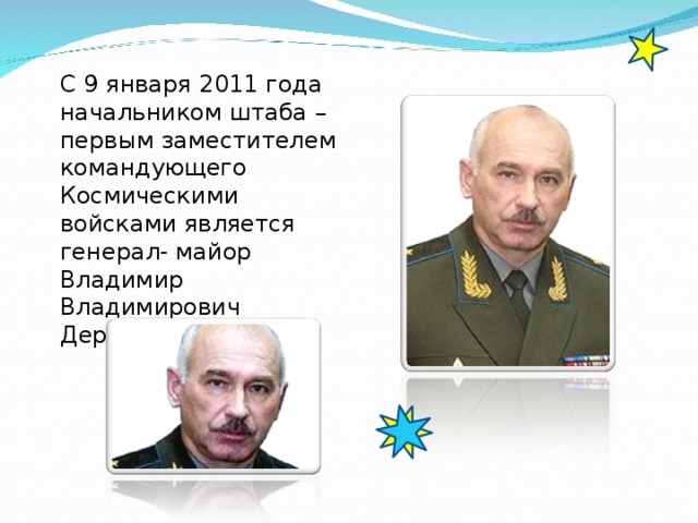 С 9 января 2011 года  начальником  штаба – первым заместителем командующего Космическими войсками является генерал- майор Владимир Владимирович Деркач.