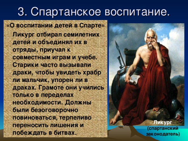 3. Спартанское воспитание. «О воспитании детей в Спарте»  Ликург отбирал семилетних детей и объединял их в отряды, приучал к совместным играм и учебе. Старики часто вызывали драки, чтобы увидеть храбр ли мальчик, упорен ли в драках. Грамоте они учились только в переделах необходимости. Должны были безоговорочно повиноваться, терпеливо переносить лишения и побеждать в битвах. Ликург (спартанский законодатель)