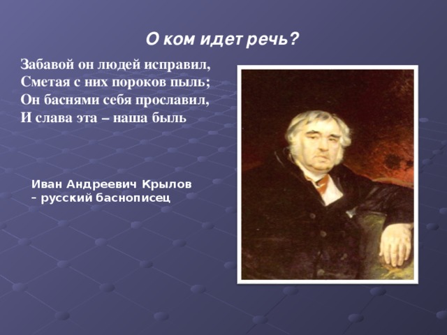 О ком идет речь?    Забавой он людей исправил,   Сметая с них пороков пыль;   Он баснями себя прославил,   И слава эта – наша быль Иван Андреевич Крылов – русский баснописец