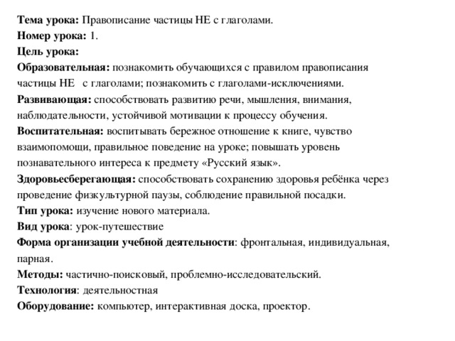 Тема урока: Правописание частицы НЕ с глаголами. Номер урока: 1. Цель урока: Образовательная: познакомить обучающихся с правилом правописания частицы НЕ с глаголами; познакомить с глаголами-исключениями. Развивающая: способствовать развитию речи, мышления, внимания, наблюдательности, устойчивой мотивации к процессу обучения. Воспитательная: воспитывать бережное отношение к книге, чувство взаимопомощи, правильное поведение на уроке; повышать уровень познавательного интереса к предмету «Русский язык». Здоровьесберегающая: способствовать сохранению здоровья ребёнка через проведение физкультурной паузы, соблюдение правильной посадки. Тип урока: изучение нового материала. Вид урока : урок-путешествие Форма организации учебной деятельности : фронтальная, индивидуальная, парная. Методы: частично-поисковый, проблемно-исследовательский. Технология : деятельностная Оборудование: компьютер, интерактивная доска, проектор.