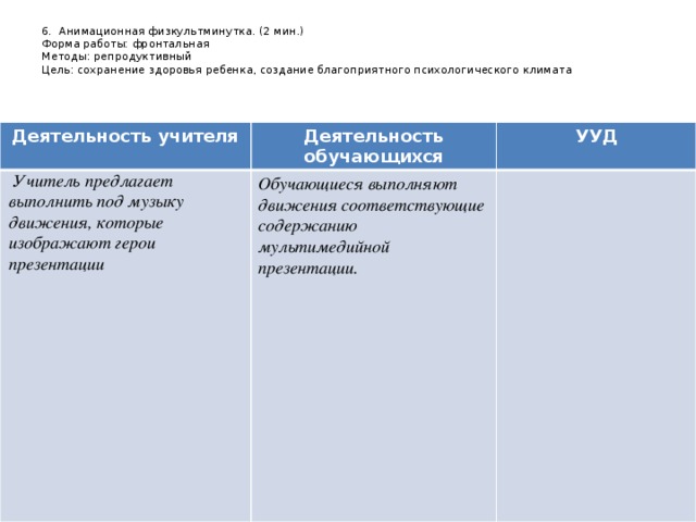 6. Анимационная физкультминутка. (2 мин.)  Форма работы: фронтальная  Методы: репродуктивный  Цель: сохранение здоровья ребенка, создание благоприятного психологического климата Деятельность учителя Деятельность обучающихся   Учитель предлагает выполнить под музыку движения, которые изображают герои презентации УУД Обучающиеся выполняют движения соответствующие содержанию мультимедийной презентации.