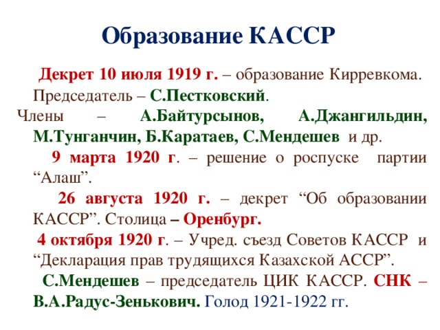 Образование КАССР  Декрет 10 июля 1919 г. –  образование Кирревкома. Председатель – С.Пестковский .  Члены – А.Байтурсынов, А.Джангильдин, М.Тунганчин, Б.Каратаев, С.Мендешев  и др.  9 марта 1920 г . – решение о роспуске партии “Алаш”.  26 августа 1920 г. –  декрет  “Об образовании КАССР”. Столица – Оренбург.  4 октября 1920 г . – Учред. съезд Советов КАССР и “Декларация прав трудящихся Казахской АССР”.   С.Мендешев  –  председатель ЦИК КАССР. СНК –  В.А.Радус-Зенькович. Голод 1921-1922 гг.