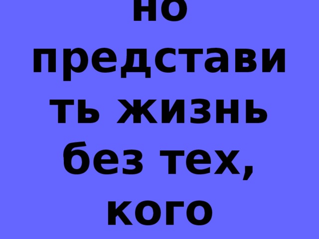 Невозможно представить жизнь без тех, кого любишь.