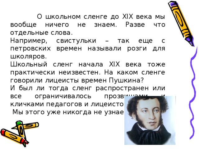 О школьном сленге до XIX века мы вообще ничего не знаем. Разве что отдельные слова. Например, свистульки – так еще с петровских времен называли розги для школяров. Школьный сленг начала XIX века тоже практически неизвестен. На каком сленге говорили лицеисты времен Пушкина? И был ли тогда сленг распространен или все ограничивалось прозвищами и кличками педагогов и лицеистов?  Мы этого уже никогда не узнаем.