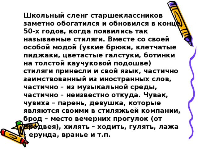 Школьный сленг старшеклассников заметно обогатился и обновился в конце 50-х годов, когда появились так называемые стиляги. Вместе со своей особой модой (узкие брюки, клетчатые пиджаки, цветастые галстуки, ботинки на толстой каучуковой подошве) стиляги принесли и свой язык, частично заимствованный из иностранных слов, частично – из музыкальной среды, частично – неизвестно откуда. Чувак, чувиха – парень, девушка, которые являются своими в стиляжьей компании, брод – место вечерних прогулок (от Бродвея), хилять – ходить, гулять, лажа – ерунда, вранье и т.п.