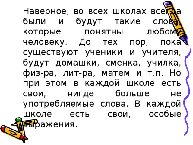 Наверное, во всех школах всегда были и будут такие слова, которые понятны любому человеку. До тех пор, пока существуют ученики и учителя, будут домашки, сменка, училка, физ-ра, лит-ра, матем и т.п. Но при этом в каждой школе есть свои, нигде больше не употребляемые слова. В каждой школе есть свои, особые выражения.