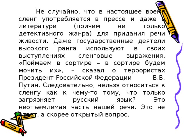 Не случайно, что в настоящее время сленг употребляется в прессе и даже в литературе (причем не только детективного жанра) для придания речи живости. Даже государственные деятели высокого ранга используют в своих выступлениях сленговые выражения. «Поймаем в сортире – в сортире будем мочить их», – сказал о террористах Президент Российской Федерации В.В. Путин. Следовательно, нельзя относиться к сленгу как к чему-то тому, что только загрязняет русский язык? Это неотъемлемая часть нашей речи. Это не ответ, а скорее открытый вопрос.