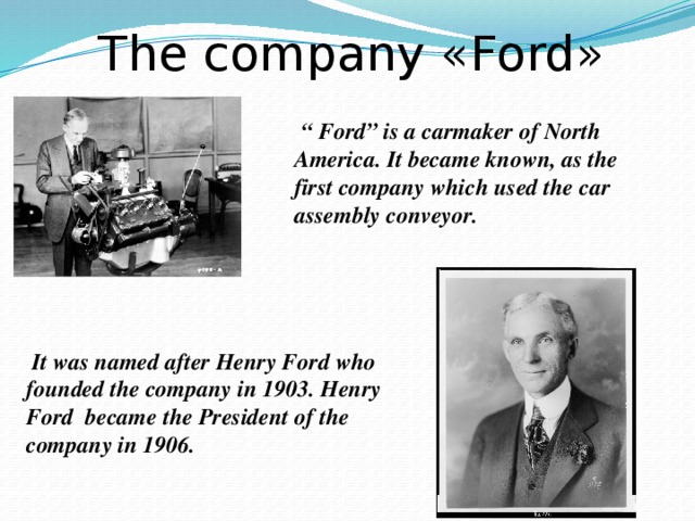 The company «Ford»  “ Ford” is a carmaker of North America. It became known, as the first company which used the car assembly conveyor.  It was named after Henry Ford who founded the company in 1903. Henry Ford became the President of the company in 1906.