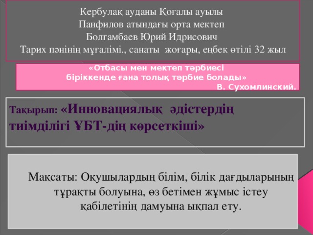 Кербулақ ауданы Қоғалы ауылы  Панфилов атындағы орта мектеп Болгамбаев Юрий Идрисович Тарих пәнінің мұғалімі., санаты жоғары, еңбек өтілі 32 жыл «Отбасы мен мектеп тәрбиесі біріккенде ғана толық тәрбие болады»  В. Сухомлинский. Тақырып: «Инновациялық әдістердің тиімділігі ҰБТ-дің көрсеткіші»   Мақсаты: Оқушылардың білім, білік дағдыларының тұрақты болуына, өз бетімен жұмыс істеу қабілетінің дамуына ықпал ету.