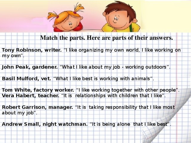 Match the parts. Here are parts of their answers.   Tony Robinson, writer. “I like organizing my own world, I like working on my own”.  John Peak, gardener. “What I like about my job - working outdoors”.  Basil Mulford, vet. “What I like best is working with animals”.  Tom White, factory worker. “I like working together with other people”.  Vera Habert, teacher. “It is relationships with children that I like”.  Robert Garrison, manager. “It is taking responsibility that I like most about my job”.  Andrew Small, night watchman. “It is being alone that I like best”.