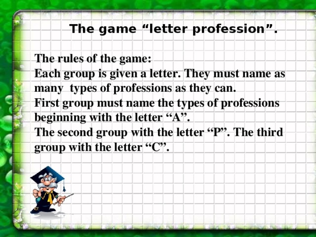 The game “letter profession” .  The rules of the game: Each group is given a letter. They must name as many types of professions as they can. First group must name the types of professions beginning with the letter “A”. The second group with the letter “P”. The third group with the letter “C”.